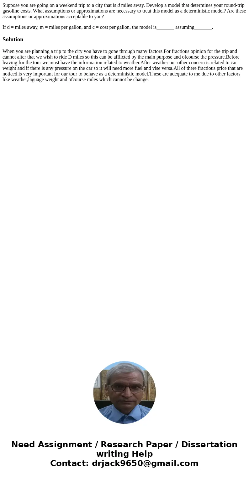Suppose you are going on a weekend trip to a city that is d miles away. Develop a model that determines your round-trip gasoline costs. What assumptions or appr Suppose you are going on a weekend trip to a city that is d miles away. Develop a model that determines your round-trip gasoline costs. What assumptions or appr