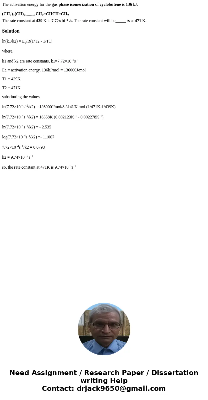 The activation energy for the gas phase isomerization of cyclobutene is 136 kJ. (CH2)2(CH)2------->CH2=CHCH=CH2 The rate constant at 439 K is 7.72×10-4 /s. T The activation energy for the gas phase isomerization of cyclobutene is 136 kJ. (CH2)2(CH)2------->CH2=CHCH=CH2 The rate constant at 439 K is 7.72×10-4 /s. T