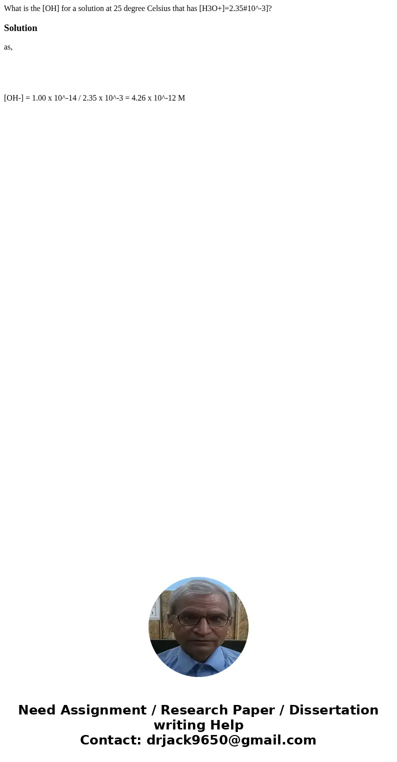 What is the [OH] for a solution at 25 degree Celsius that has [H3O+]=2.35#10^-3]?Solution as, [OH-] = 1.00 x 10^-14 / 2.35 x 10^-3 = 4.26 x 10^-12 M