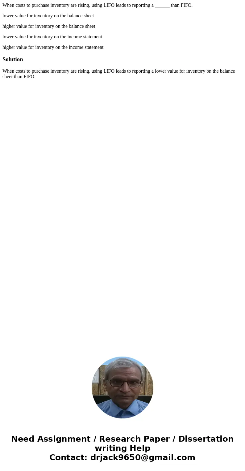 When costs to purchase inventory are rising, using LIFO leads to reporting a ______ than FIFO. lower value for inventory on the balance sheet higher value for i When costs to purchase inventory are rising, using LIFO leads to reporting a ______ than FIFO. lower value for inventory on the balance sheet higher value for i