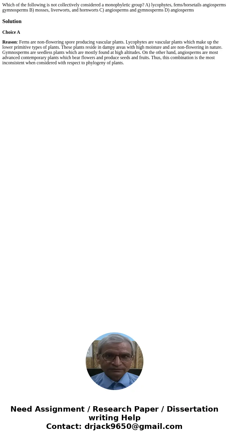Which of the following is not collectively considered a monopbyletic group? A) lycophytes, fems/horsetails angiosperms gymnosperms B) mosses, liverworts, and h  Which of the following is not collectively considered a monopbyletic group? A) lycophytes, fems/horsetails angiosperms gymnosperms B) mosses, liverworts, and h