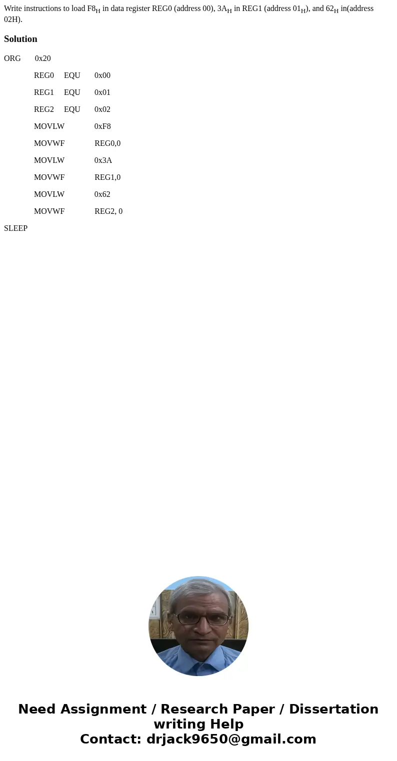 Write instructions to load F8H in data register REG0 (address 00), 3AH in REG1 (address 01H), and 62H in(address 02H).SolutionORG 0x20 REG0 EQU 0x00 REG1 EQU 0x Write instructions to load F8H in data register REG0 (address 00), 3AH in REG1 (address 01H), and 62H in(address 02H).SolutionORG 0x20 REG0 EQU 0x00 REG1 EQU 0x