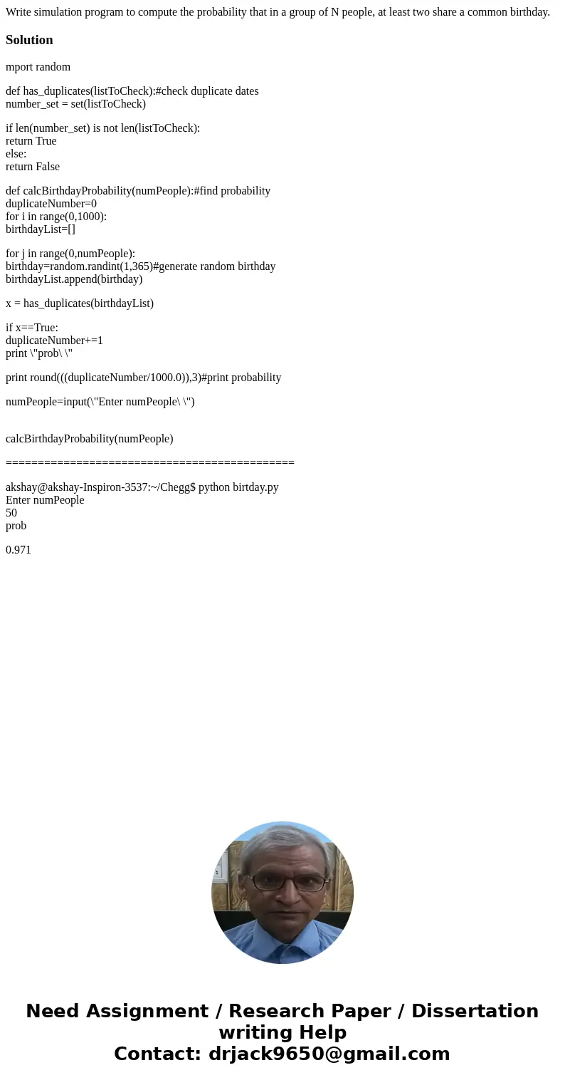 Write simulation program to compute the probability that in a group of N people, at least two share a common birthday.Solutionmport random def has_duplicates(li Write simulation program to compute the probability that in a group of N people, at least two share a common birthday.Solutionmport random def has_duplicates(li