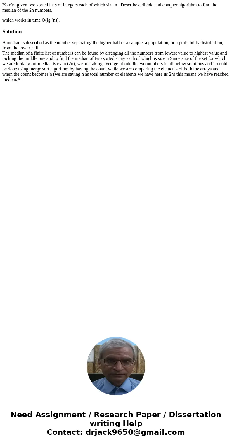 You\'re given two sorted lists of integers each of which size n , Describe a divide and conquer algorithm to find the median of the 2n numbers, which works in t You\'re given two sorted lists of integers each of which size n , Describe a divide and conquer algorithm to find the median of the 2n numbers, which works in t