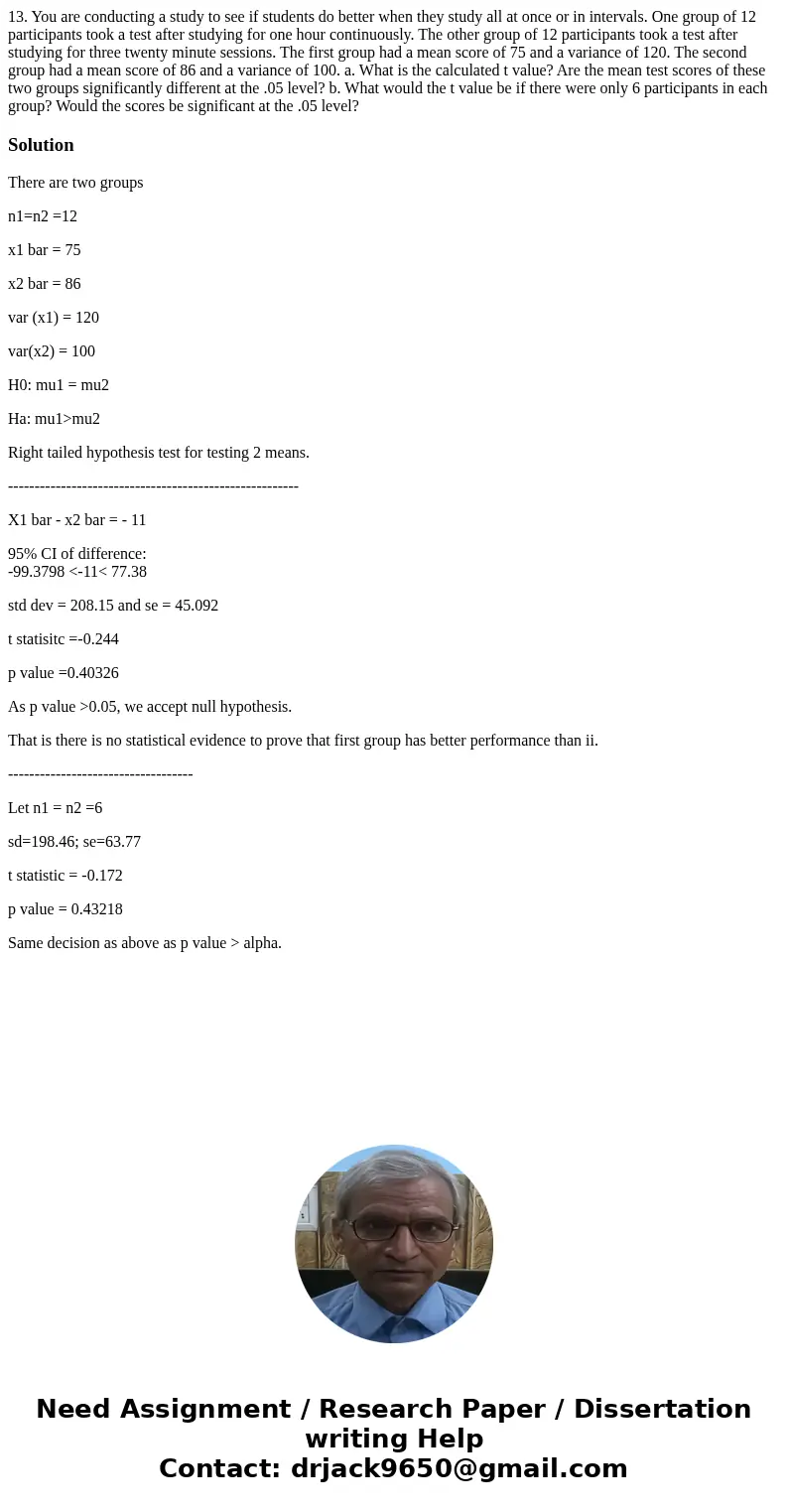 13. You are conducting a study to see if students do better when they study all at once or in intervals. One group of 12 participants took a test after studyin  13. You are conducting a study to see if students do better when they study all at once or in intervals. One group of 12 participants took a test after studyin