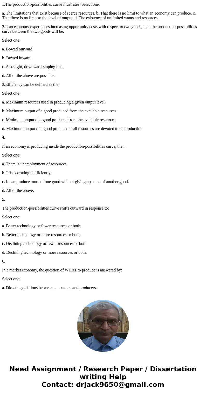 1.The production-possibilities curve illustrates: Select one: a. The limitations that exist because of scarce resources. b. That there is no limit to what an ec
