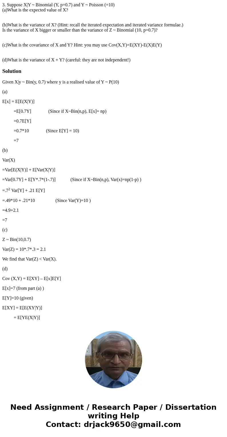 3. Suppose X|Y ~ Binomial (Y, p=0.7) and Y ~ Poisson (=10) (a)What is the expected value of X? (b)What is the variance of X? (Hint: recall the iterated expectat 3. Suppose X|Y ~ Binomial (Y, p=0.7) and Y ~ Poisson (=10) (a)What is the expected value of X? (b)What is the variance of X? (Hint: recall the iterated expectat