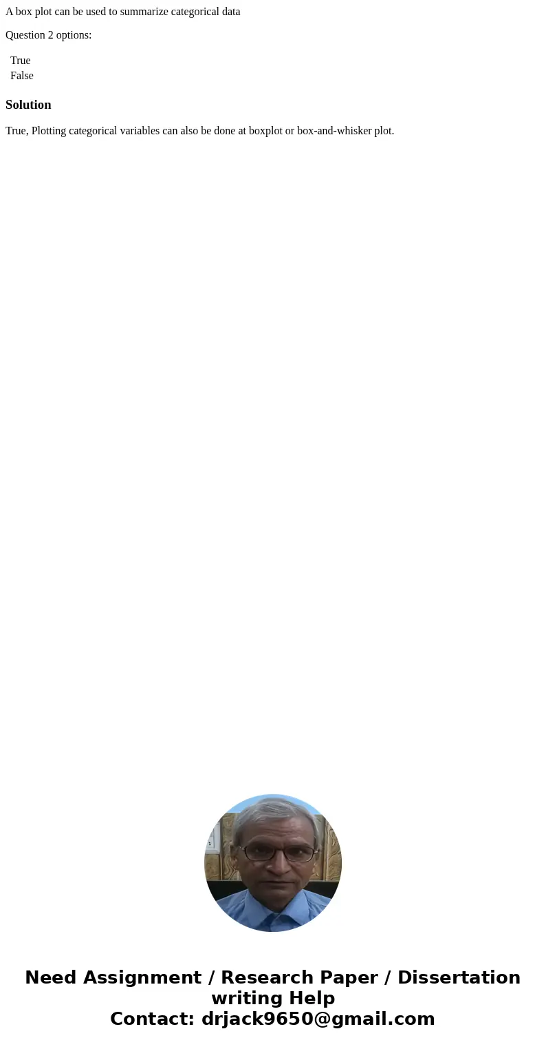 A box plot can be used to summarize categorical data Question 2 options: True False SolutionTrue, Plotting categorical variables can also be done at boxplot or 