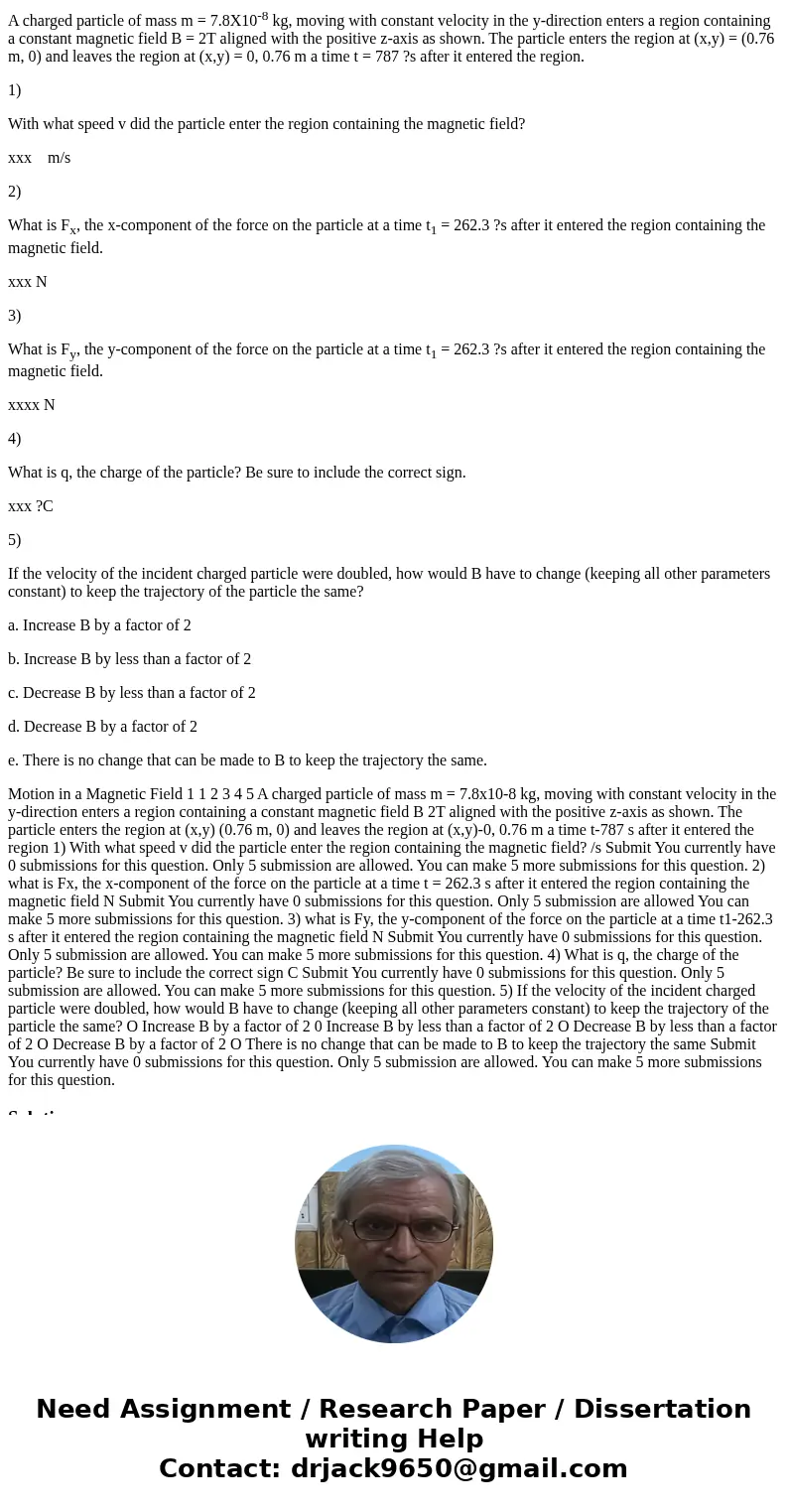 A charged particle of mass m = 7.8X10-8 kg, moving with constant velocity in the y-direction enters a region containing a constant magnetic field B = 2T aligned A charged particle of mass m = 7.8X10-8 kg, moving with constant velocity in the y-direction enters a region containing a constant magnetic field B = 2T aligned