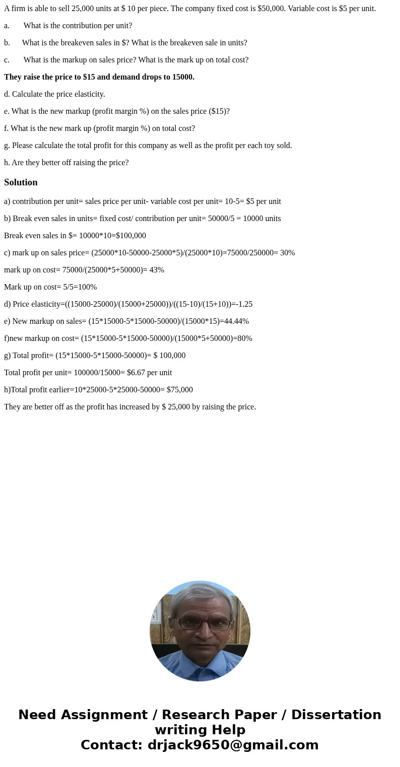 A firm is able to sell 25,000 units at $ 10 per piece. The company fixed cost is $50,000. Variable cost is $5 per unit. a. What is the contribution per unit? b. A firm is able to sell 25,000 units at $ 10 per piece. The company fixed cost is $50,000. Variable cost is $5 per unit. a. What is the contribution per unit? b.