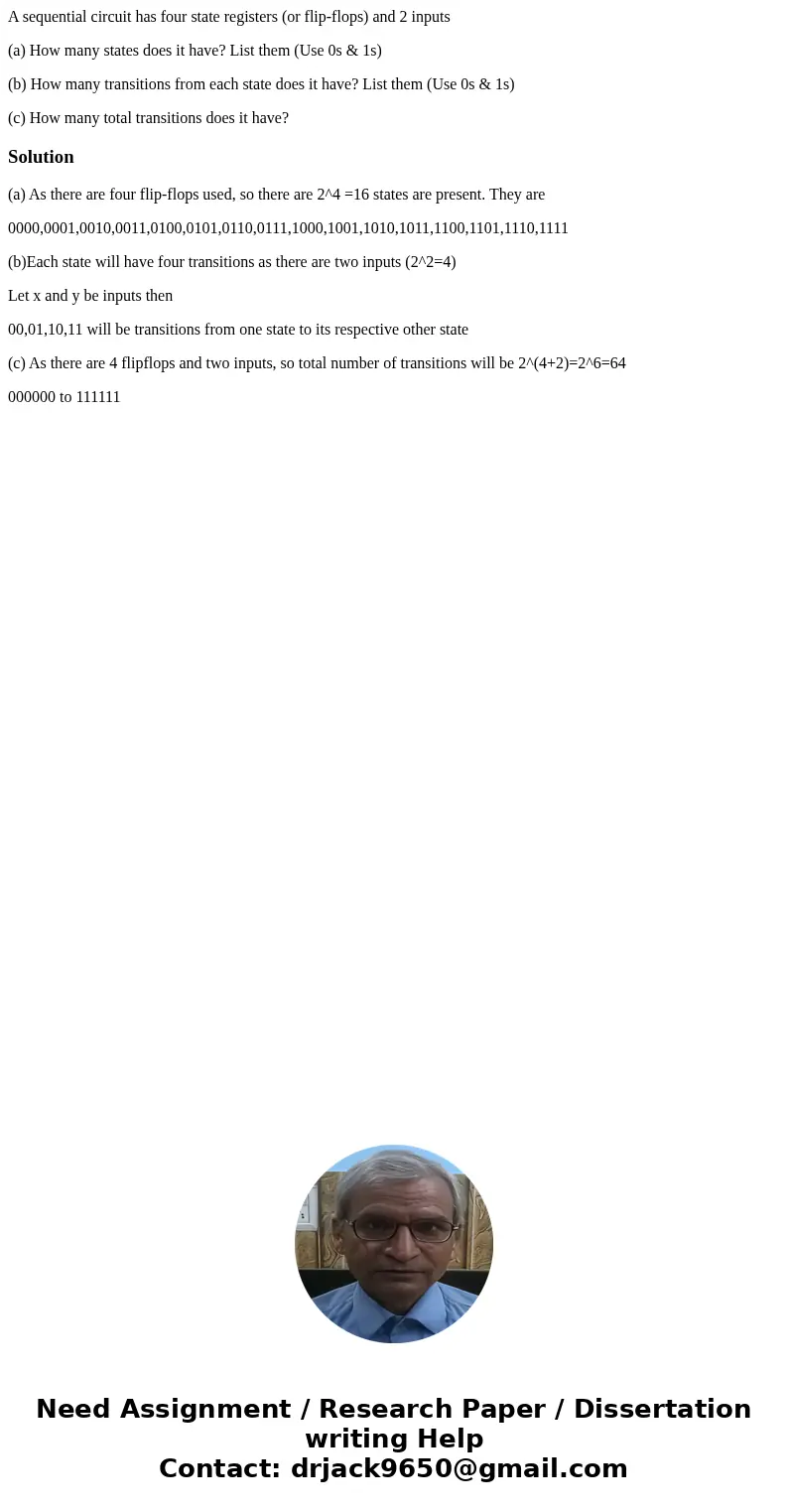 A sequential circuit has four state registers (or flip-flops) and 2 inputs (a) How many states does it have? List them (Use 0s & 1s) (b) How many transition A sequential circuit has four state registers (or flip-flops) and 2 inputs (a) How many states does it have? List them (Use 0s & 1s) (b) How many transition
