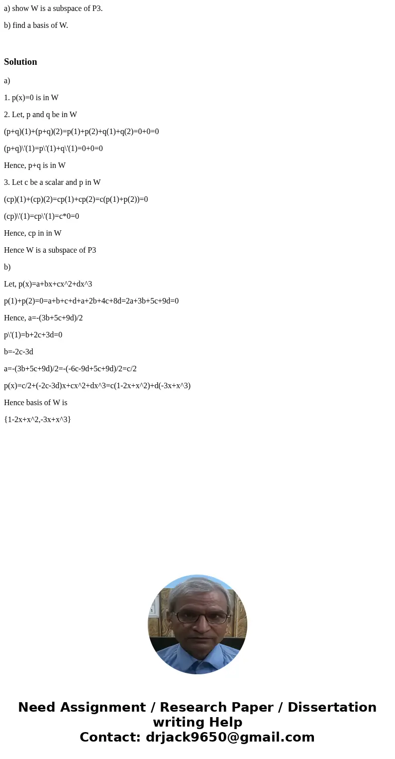 a) show W is a subspace of P3. b) find a basis of W. Solutiona) 1. p(x)=0 is in W 2. Let, p and q be in W (p+q)(1)+(p+q)(2)=p(1)+p(2)+q(1)+q(2)=0+0=0 (p+q)\'(1) a) show W is a subspace of P3. b) find a basis of W. Solutiona) 1. p(x)=0 is in W 2. Let, p and q be in W (p+q)(1)+(p+q)(2)=p(1)+p(2)+q(1)+q(2)=0+0=0 (p+q)\'(1)