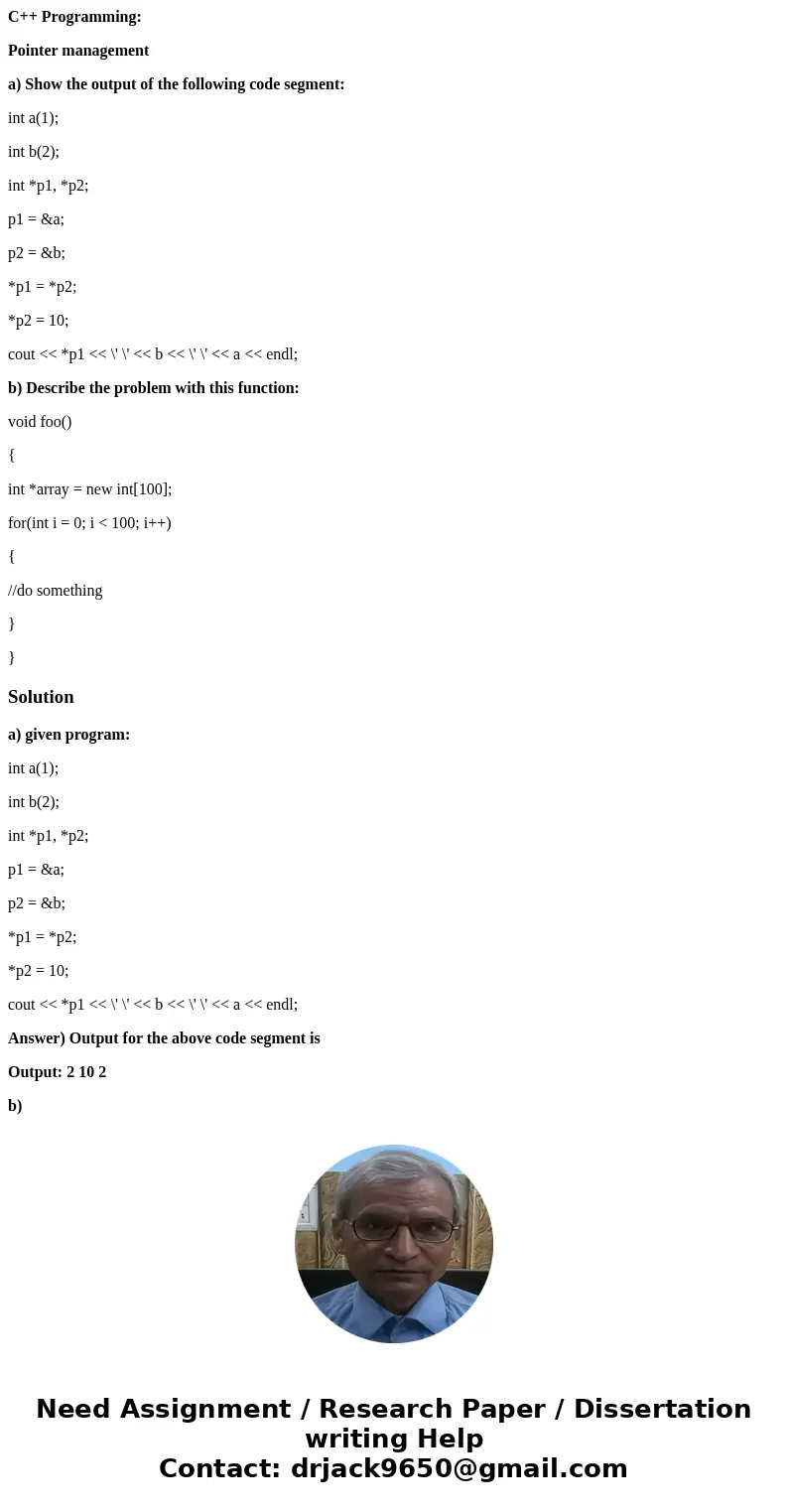 C++ Programming: Pointer management a) Show the output of the following code segment: int a(1); int b(2); int *p1, *p2; p1 = &a; p2 = &b; *p1 = *p2; *p2 C++ Programming: Pointer management a) Show the output of the following code segment: int a(1); int b(2); int *p1, *p2; p1 = &a; p2 = &b; *p1 = *p2; *p2