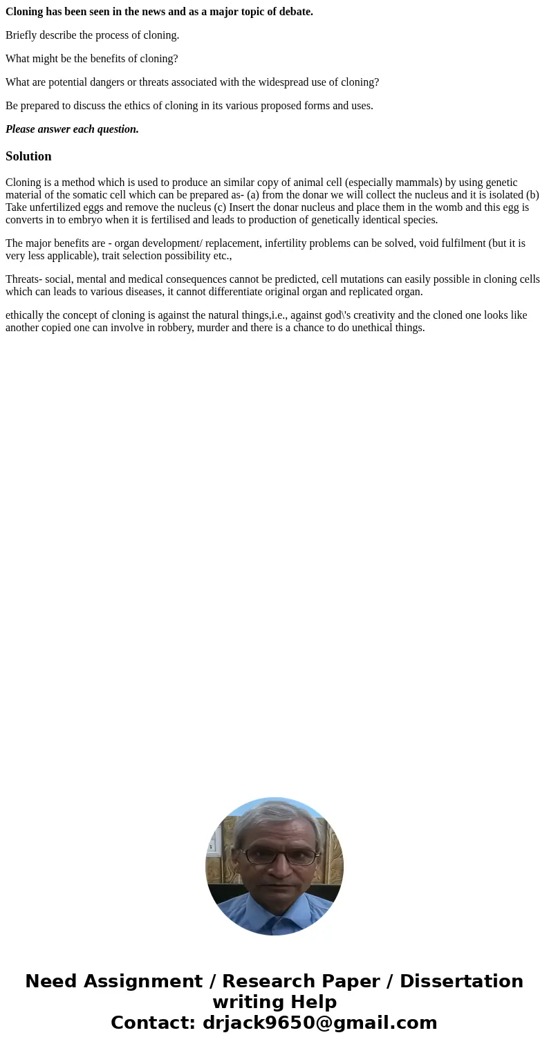 Cloning has been seen in the news and as a major topic of debate. Briefly describe the process of cloning. What might be the benefits of cloning? What are poten