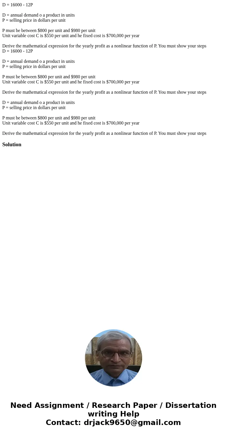 D = 16000 - 12P D = annual demand o a product in units P = selling price in dollars per unit P must be between $800 per unit and $980 per unit Unit variable cos D = 16000 - 12P D = annual demand o a product in units P = selling price in dollars per unit P must be between $800 per unit and $980 per unit Unit variable cos
