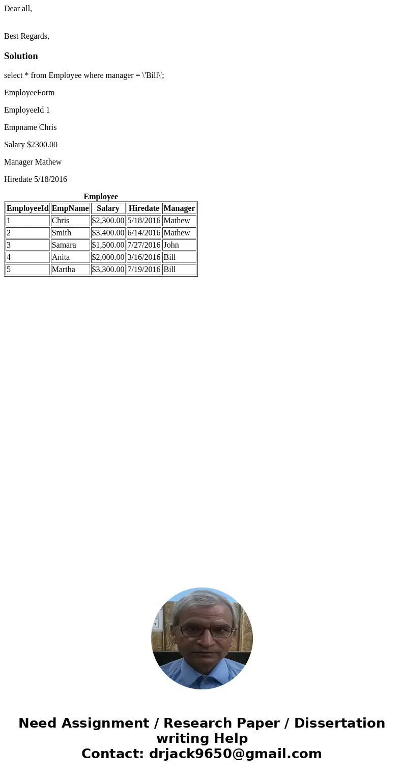 Dear all, Best Regards,Solutionselect * from Employee where manager = \'Bill\'; EmployeeForm EmployeeId 1 Empname Chris Salary $2300.00 Manager Mathew Hiredate  Dear all, Best Regards,Solutionselect * from Employee where manager = \'Bill\'; EmployeeForm EmployeeId 1 Empname Chris Salary $2300.00 Manager Mathew Hiredate