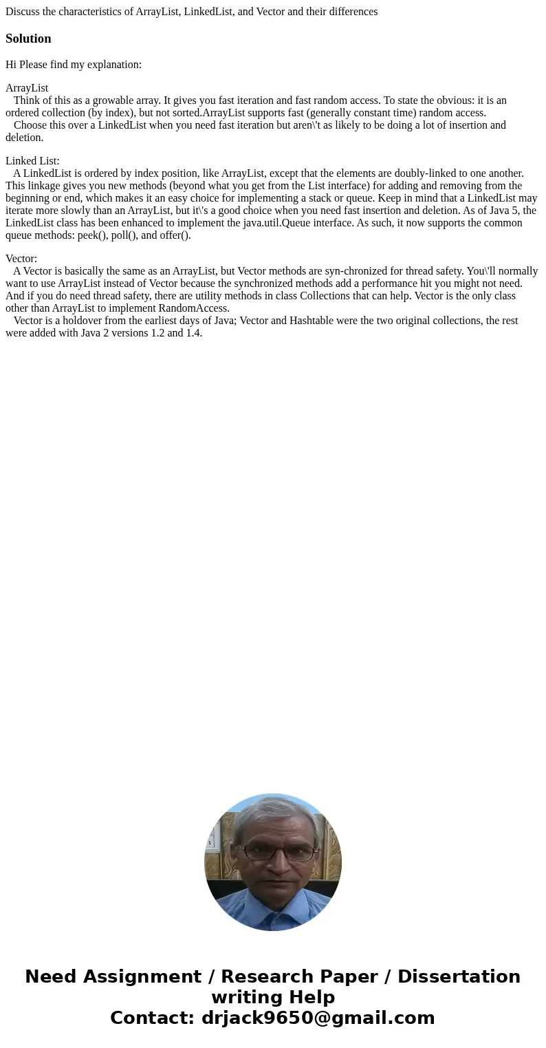Discuss the characteristics of ArrayList, LinkedList, and Vector and their differencesSolutionHi Please find my explanation: ArrayList Think of this as a growab