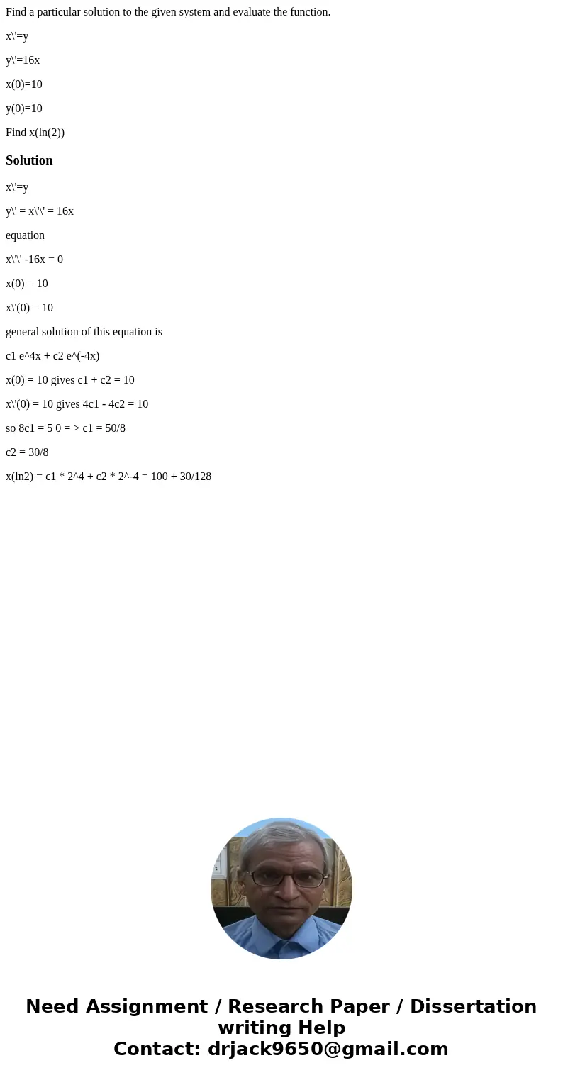 Find a particular solution to the given system and evaluate the function. x\'=y y\'=16x x(0)=10 y(0)=10 Find x(ln(2))Solutionx\'=y y\' = x\'\' = 16x equation x\ Find a particular solution to the given system and evaluate the function. x\'=y y\'=16x x(0)=10 y(0)=10 Find x(ln(2))Solutionx\'=y y\' = x\'\' = 16x equation x\