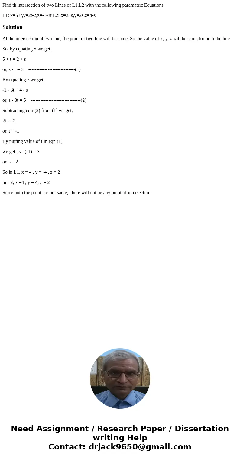 Find th intersection of two Lines of L1,L2 with the following paramatric Equations. L1: x=5+t,y=2t-2,z=-1-3t L2: x=2+s,y=2s,z=4-sSolutionAt the intersection of  Find th intersection of two Lines of L1,L2 with the following paramatric Equations. L1: x=5+t,y=2t-2,z=-1-3t L2: x=2+s,y=2s,z=4-sSolutionAt the intersection of