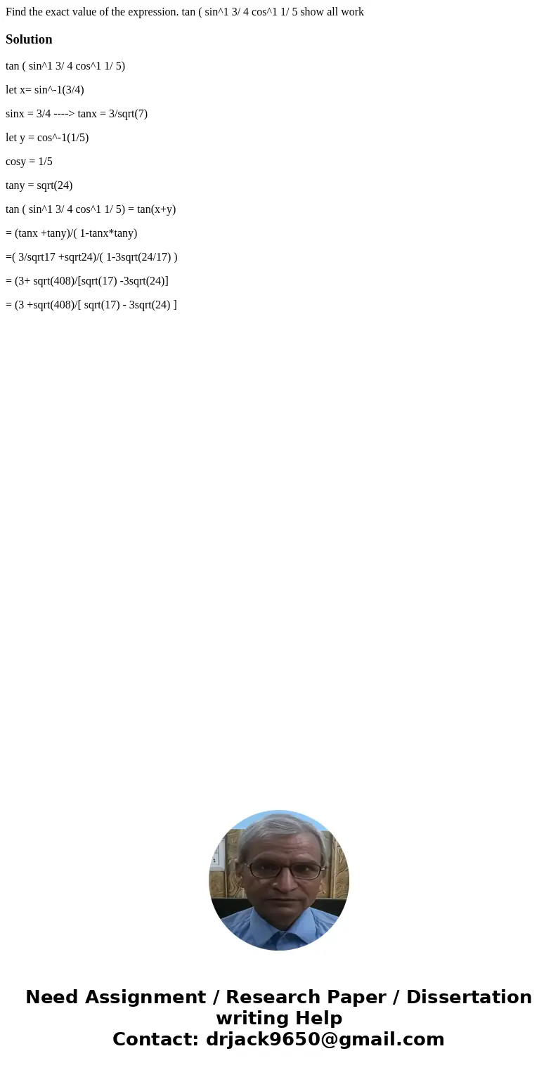 Find the exact value of the expression. tan ( sin^1 3/ 4 cos^1 1/ 5 show all workSolutiontan ( sin^1 3/ 4 cos^1 1/ 5) let x= sin^-1(3/4) sinx = 3/4 ----> tan Find the exact value of the expression. tan ( sin^1 3/ 4 cos^1 1/ 5 show all workSolutiontan ( sin^1 3/ 4 cos^1 1/ 5) let x= sin^-1(3/4) sinx = 3/4 ----> tan