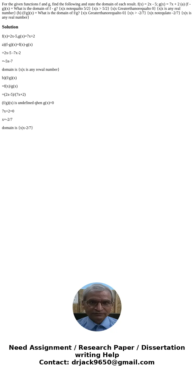 For the given functions f and g, find the following and state the domain of each result. f(x) = 2x - 5; g(x) = 7x + 2 (a) (f - g)(x) = What is the domain of f   For the given functions f and g, find the following and state the domain of each result. f(x) = 2x - 5; g(x) = 7x + 2 (a) (f - g)(x) = What is the domain of f