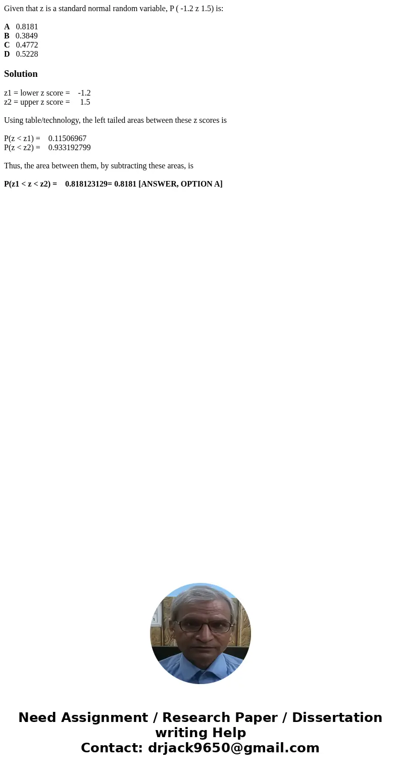 Given that z is a standard normal random variable, P ( -1.2 z 1.5) is: A 0.8181 B 0.3849 C 0.4772 D 0.5228Solutionz1 = lower z score = -1.2 z2 = upper z score =