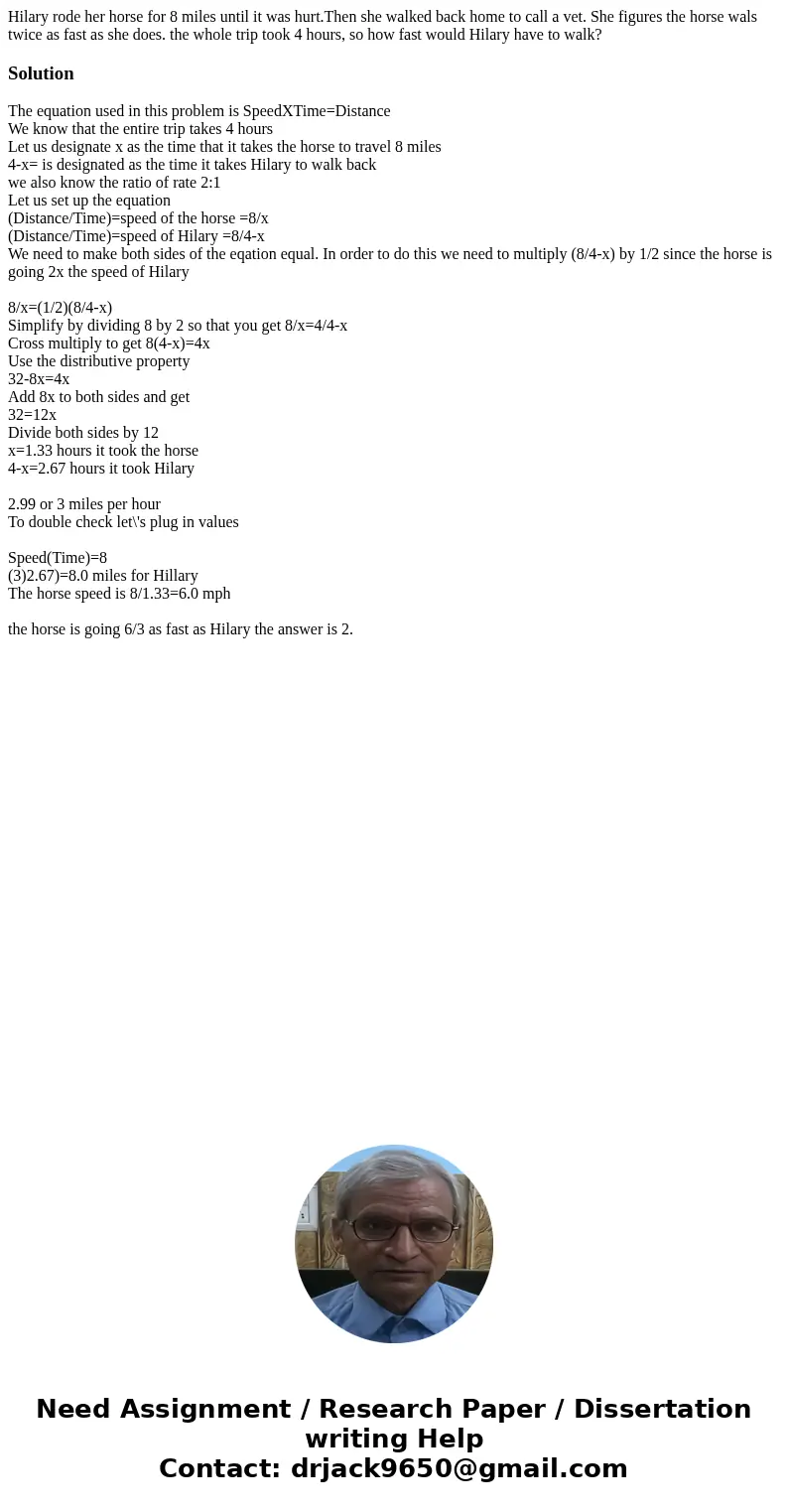 Hilary rode her horse for 8 miles until it was hurt.Then she walked back home to call a vet. She figures the horse wals twice as fast as she does. the whole tri Hilary rode her horse for 8 miles until it was hurt.Then she walked back home to call a vet. She figures the horse wals twice as fast as she does. the whole tri