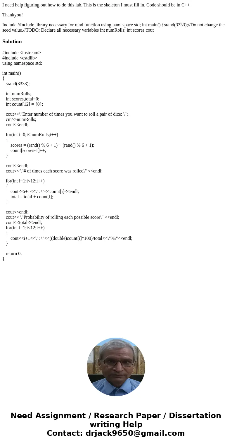 I need help figuring out how to do this lab. This is the skeleton I must fill in. Code should be in C++ Thankyou! Include //Include library necessary for rand f I need help figuring out how to do this lab. This is the skeleton I must fill in. Code should be in C++ Thankyou! Include //Include library necessary for rand f