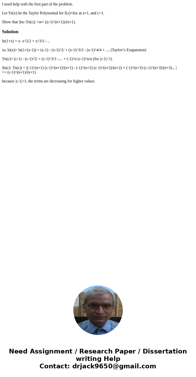 I need help with the first part of the problem. Let Tn(x) be the Taylor Polynomial for f(x)=lnx at a=1, and c>1. Show that |lnc-Tn(c)| <or= (|c-1|^(n+1))/ I need help with the first part of the problem. Let Tn(x) be the Taylor Polynomial for f(x)=lnx at a=1, and c>1. Show that |lnc-Tn(c)| <or= (|c-1|^(n+1))/
