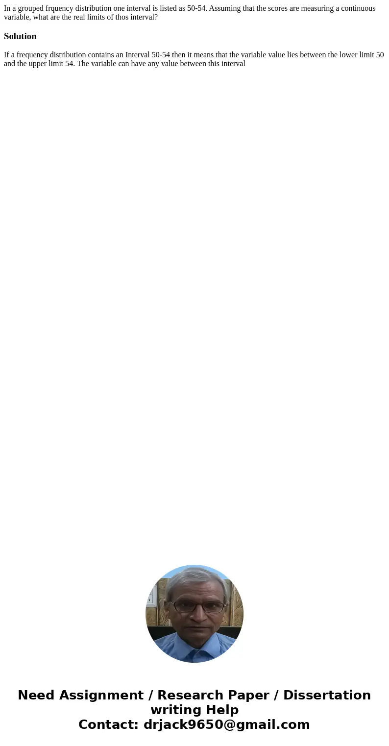 In a grouped frquency distribution one interval is listed as 50-54. Assuming that the scores are measuring a continuous variable, what are the real limits of th