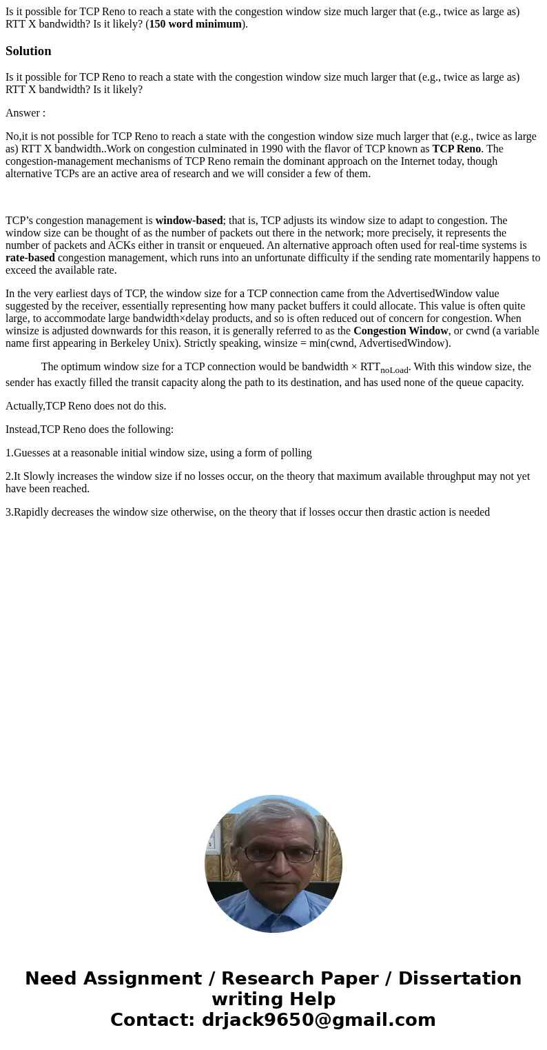 Is it possible for TCP Reno to reach a state with the congestion window size much larger that (e.g., twice as large as) RTT X bandwidth? Is it likely? (150 word Is it possible for TCP Reno to reach a state with the congestion window size much larger that (e.g., twice as large as) RTT X bandwidth? Is it likely? (150 word