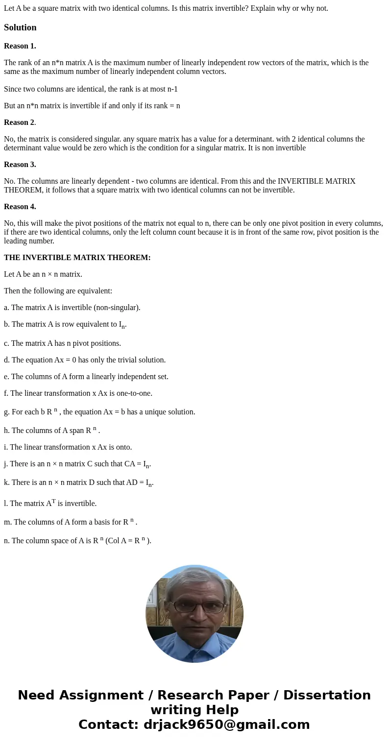 Let A be a square matrix with two identical columns. Is this matrix invertible? Explain why or why not.SolutionReason 1. The rank of an n*n matrix A is the max  Let A be a square matrix with two identical columns. Is this matrix invertible? Explain why or why not.SolutionReason 1. The rank of an n*n matrix A is the max