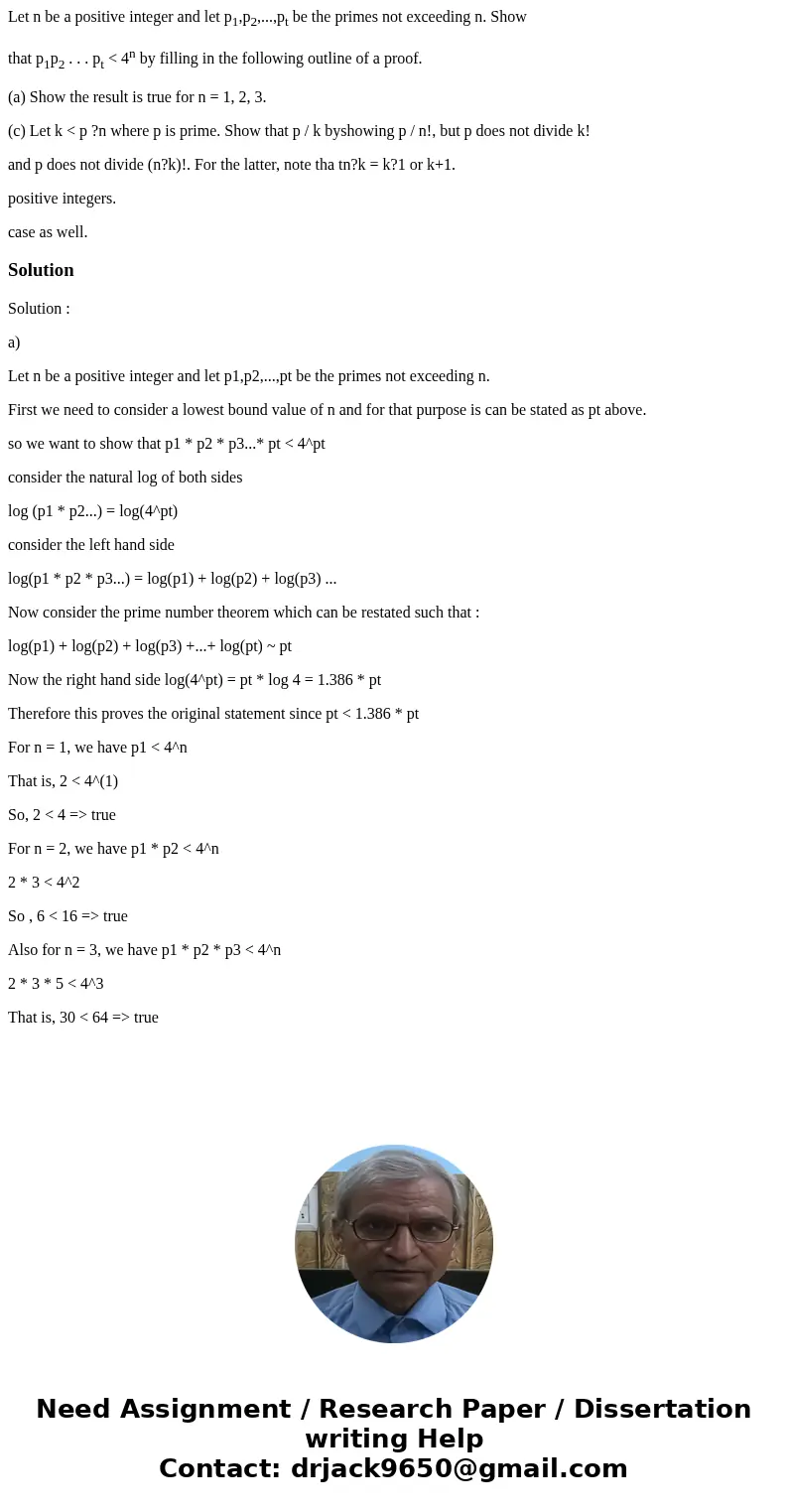 Let n be a positive integer and let p1,p2,...,pt be the primes not exceeding n. Show that p1p2 . . . pt < 4n by filling in the following outline of a proof.  Let n be a positive integer and let p1,p2,...,pt be the primes not exceeding n. Show that p1p2 . . . pt < 4n by filling in the following outline of a proof.