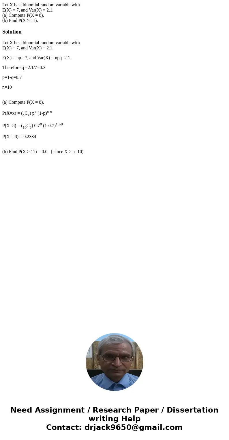 Let X be a binomial random variable with E(X) = 7, and Var(X) = 2.1. (a) Compute P(X = 8). (b) Find P(X > 11).SolutionLet X be a binomial random variable wit Let X be a binomial random variable with E(X) = 7, and Var(X) = 2.1. (a) Compute P(X = 8). (b) Find P(X > 11).SolutionLet X be a binomial random variable wit