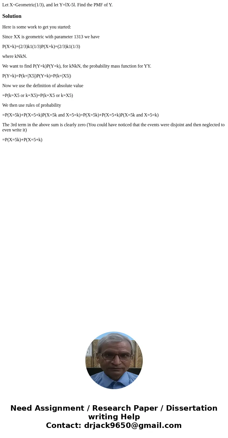 Let X~Geometric(1/3), and let Y=lX-5l. Find the PMF of Y.SolutionHere is some work to get you started: Since XX is geometric with parameter 1313 we have P(X=k)= Let X~Geometric(1/3), and let Y=lX-5l. Find the PMF of Y.SolutionHere is some work to get you started: Since XX is geometric with parameter 1313 we have P(X=k)=