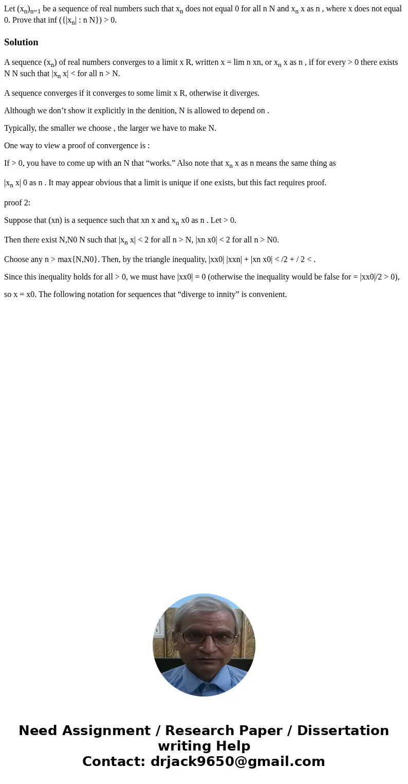 Let (xn)n=1 be a sequence of real numbers such that xn does not equal 0 for all n N and xn x as n , where x does not equal 0. Prove that inf ({|xn| : n N}) > Let (xn)n=1 be a sequence of real numbers such that xn does not equal 0 for all n N and xn x as n , where x does not equal 0. Prove that inf ({|xn| : n N}) >