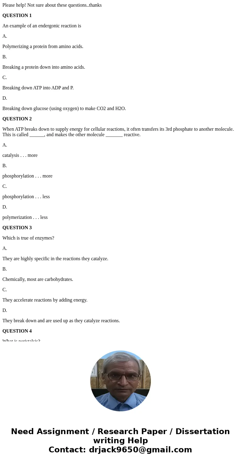 Please help! Not sure about these questions..thanks QUESTION 1 An example of an endergonic reaction is A. Polymerizing a protein from amino acids. B. Breaking a Please help! Not sure about these questions..thanks QUESTION 1 An example of an endergonic reaction is A. Polymerizing a protein from amino acids. B. Breaking a