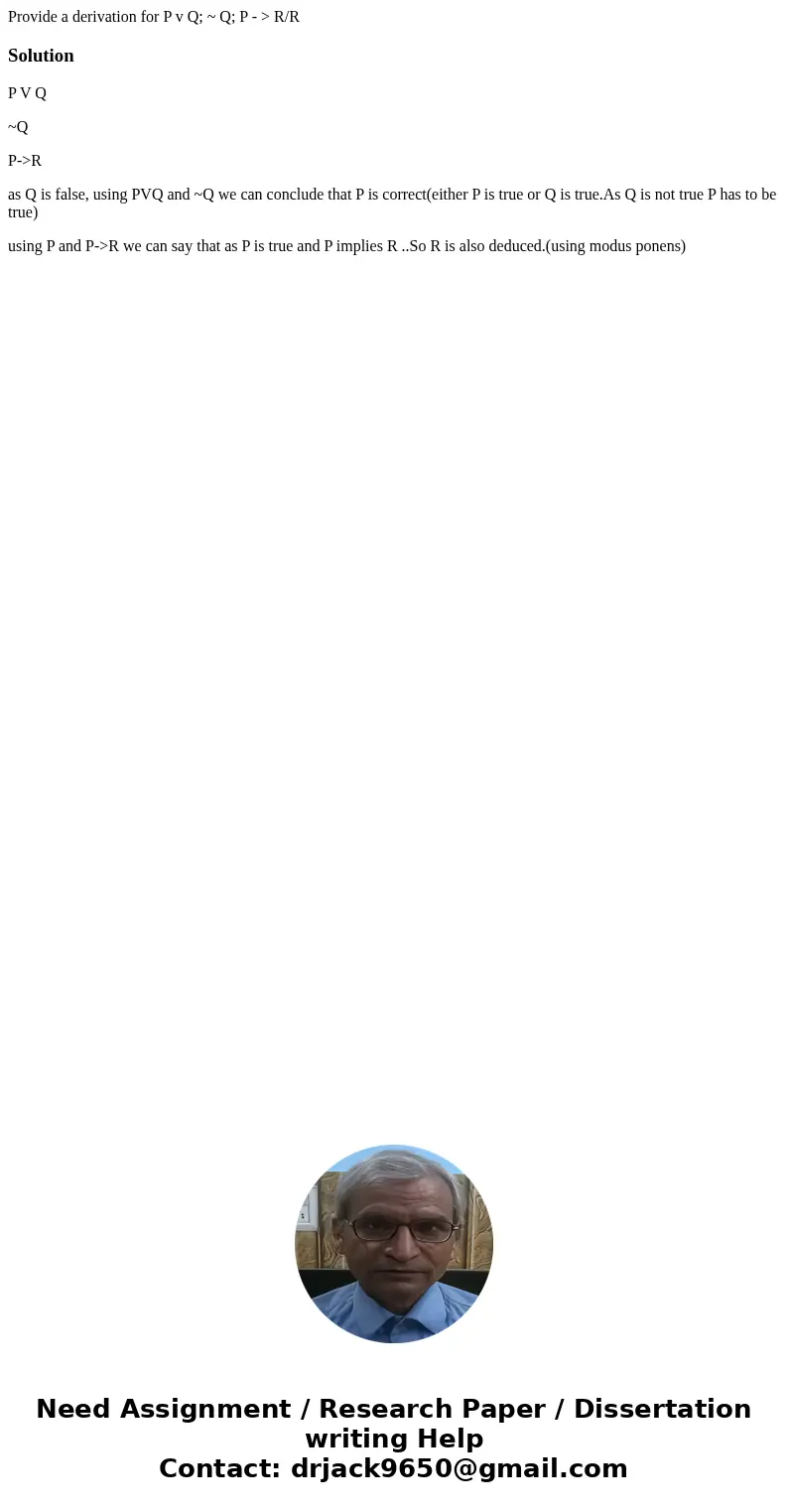 Provide a derivation for P v Q; ~ Q; P - > R/R SolutionP V Q ~Q P->R as Q is false, using PVQ and ~Q we can conclude that P is correct(either P is true o