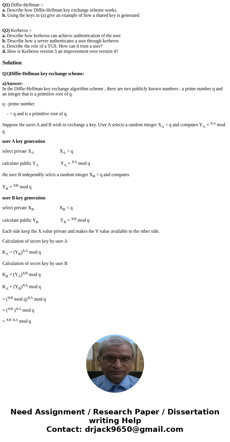 Q1) Diffie-Hellman :- a. Describe how Diffie-Hellman key exchange scheme works. b. Using the keys in (a) give an example of how a shared key is generated Q2) Ke