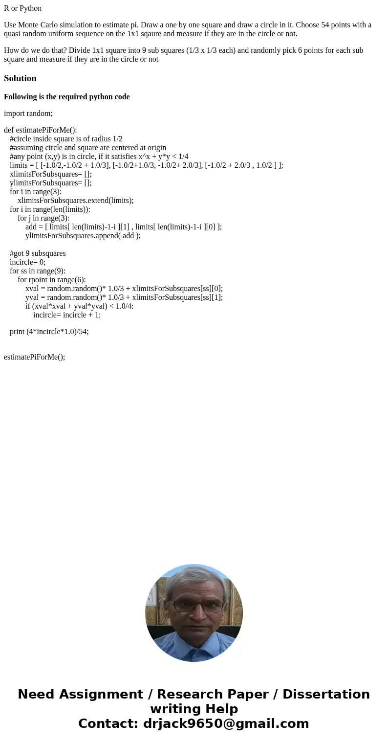 R or Python Use Monte Carlo simulation to estimate pi. Draw a one by one square and draw a circle in it. Choose 54 points with a quasi random uniform sequence o R or Python Use Monte Carlo simulation to estimate pi. Draw a one by one square and draw a circle in it. Choose 54 points with a quasi random uniform sequence o
