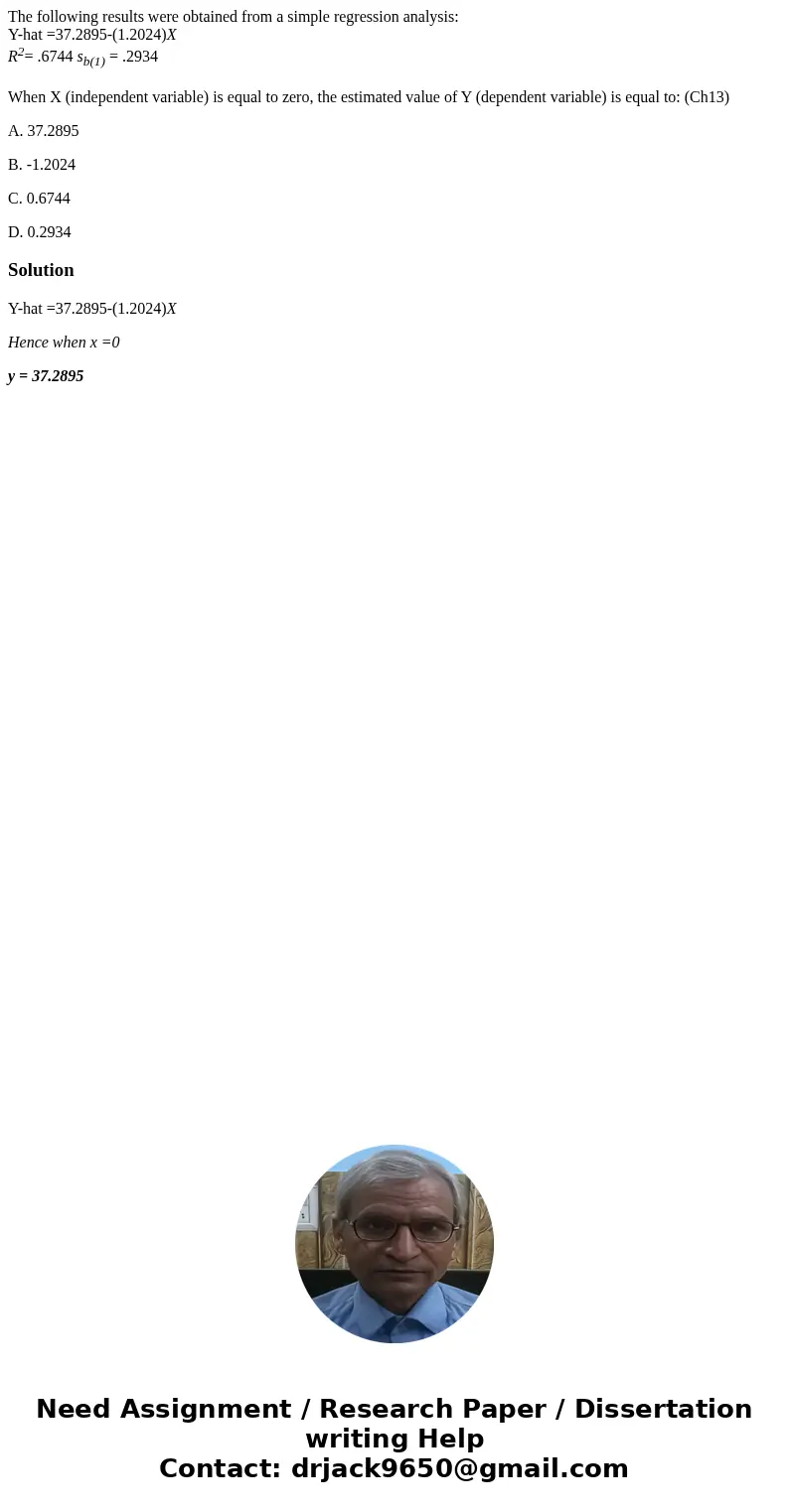 The following results were obtained from a simple regression analysis: Y-hat =37.2895-(1.2024)X R2= .6744 sb(1) = .2934 When X (independent variable) is equal t The following results were obtained from a simple regression analysis: Y-hat =37.2895-(1.2024)X R2= .6744 sb(1) = .2934 When X (independent variable) is equal t