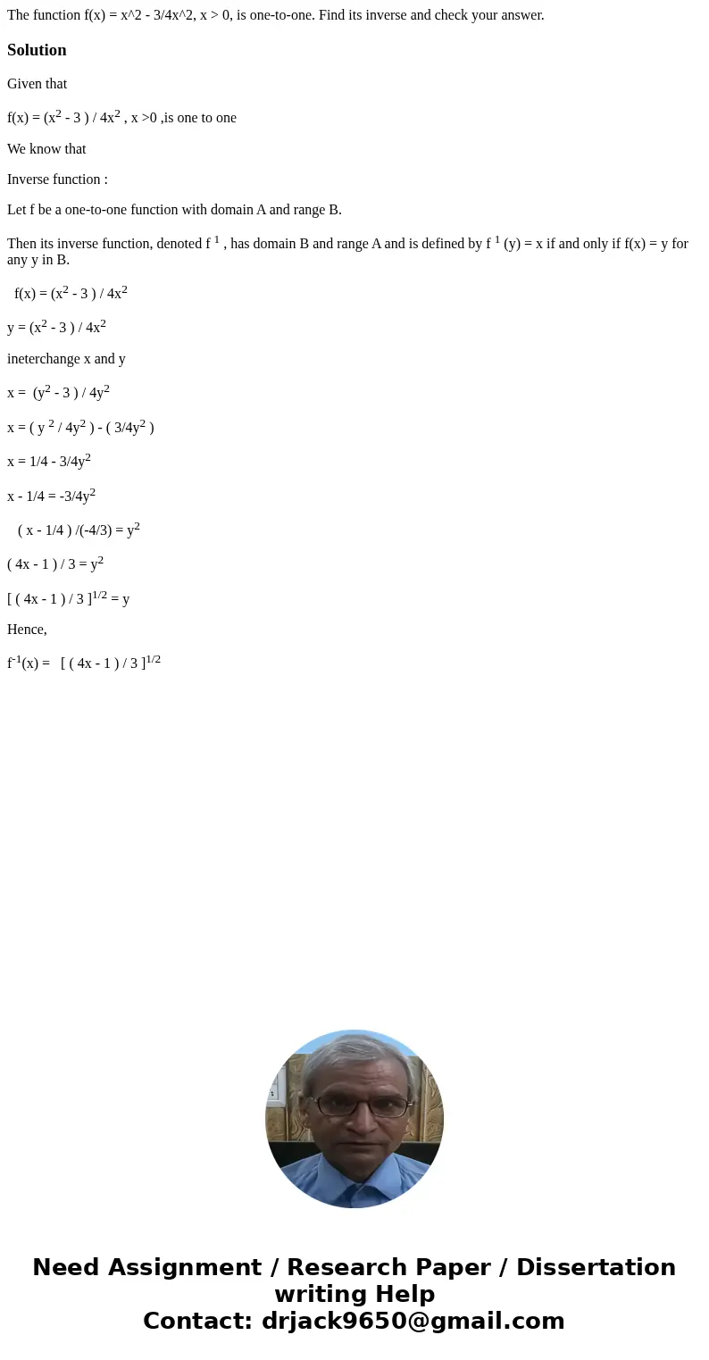 The function f(x) = x^2 - 3/4x^2, x > 0, is one-to-one. Find its inverse and check your answer. SolutionGiven that f(x) = (x2 - 3 ) / 4x2 , x >0 ,is one   The function f(x) = x^2 - 3/4x^2, x > 0, is one-to-one. Find its inverse and check your answer. SolutionGiven that f(x) = (x2 - 3 ) / 4x2 , x >0 ,is one
