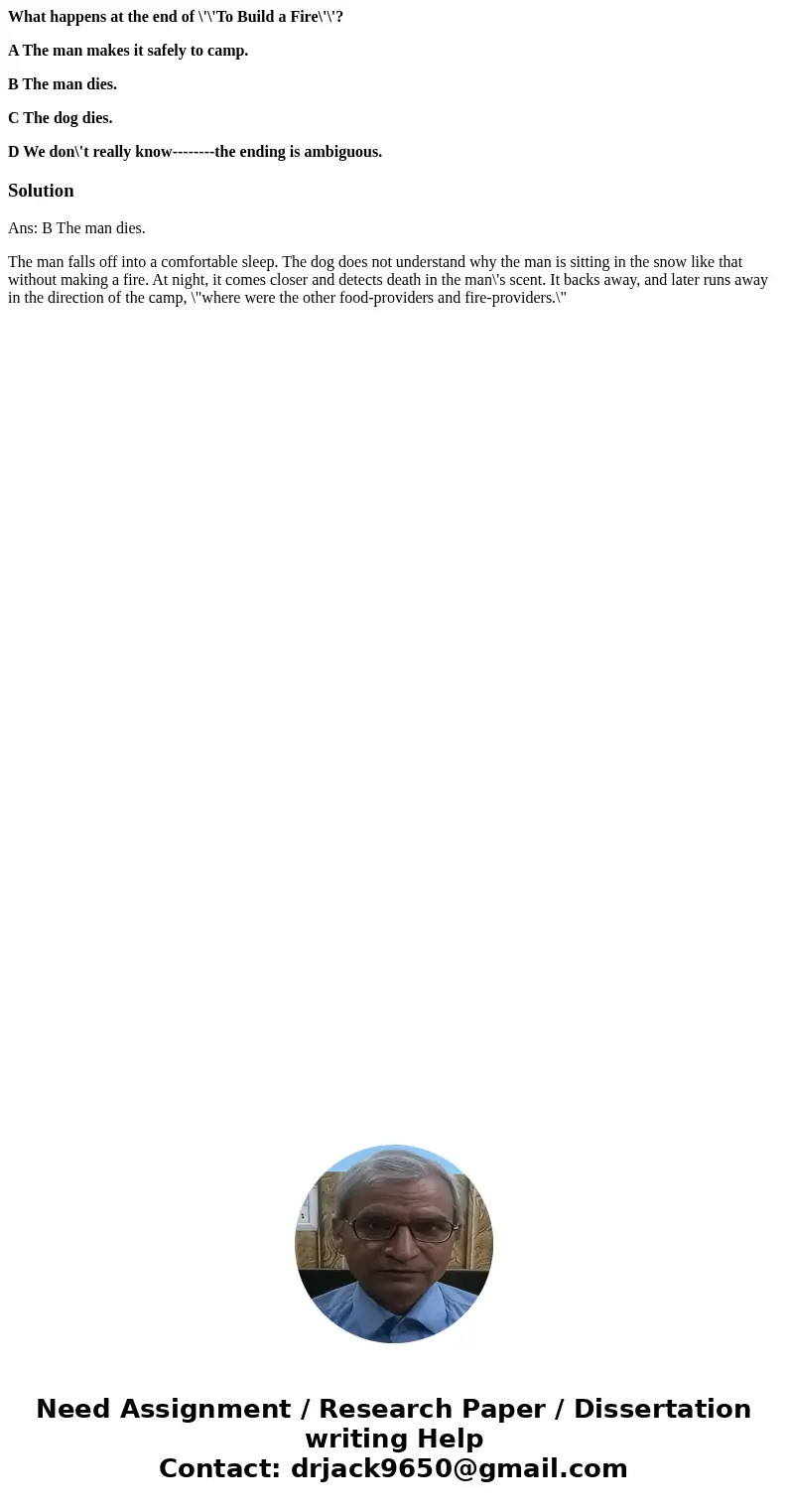 What happens at the end of \'\'To Build a Fire\'\'? A The man makes it safely to camp. B The man dies. C The dog dies. D We don\'t really know--------the ending What happens at the end of \'\'To Build a Fire\'\'? A The man makes it safely to camp. B The man dies. C The dog dies. D We don\'t really know--------the ending
