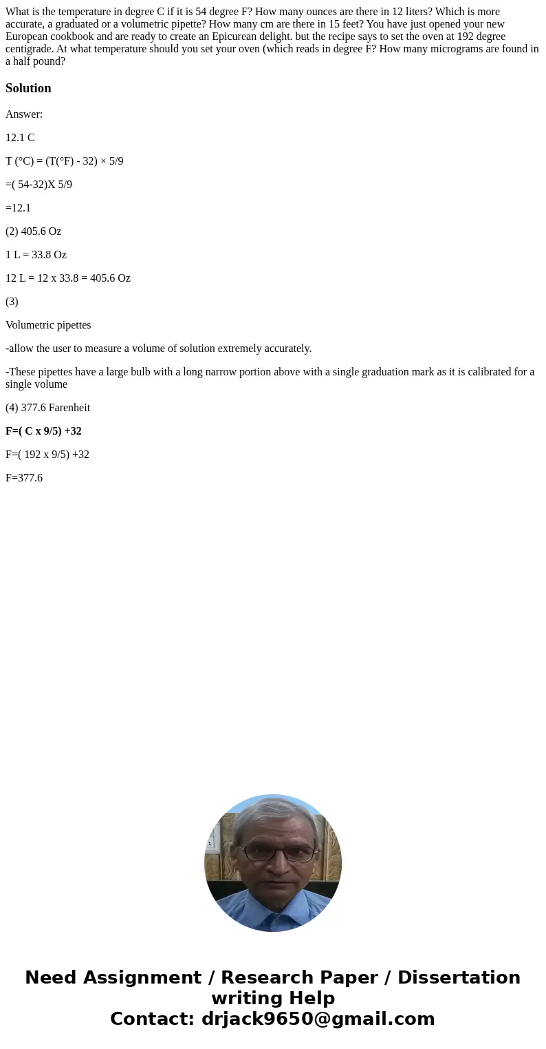  What is the temperature in degree C if it is 54 degree F? How many ounces are there in 12 liters? Which is more accurate, a graduated or a volumetric pipette? 