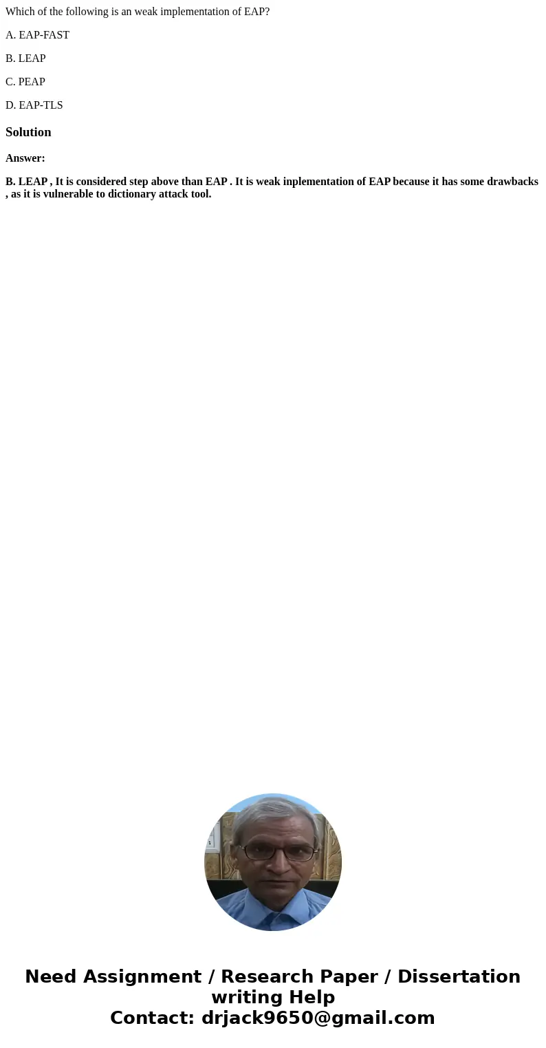 Which of the following is an weak implementation of EAP? A. EAP-FAST B. LEAP C. PEAP D. EAP-TLSSolutionAnswer: B. LEAP , It is considered step above than EAP .  Which of the following is an weak implementation of EAP? A. EAP-FAST B. LEAP C. PEAP D. EAP-TLSSolutionAnswer: B. LEAP , It is considered step above than EAP .