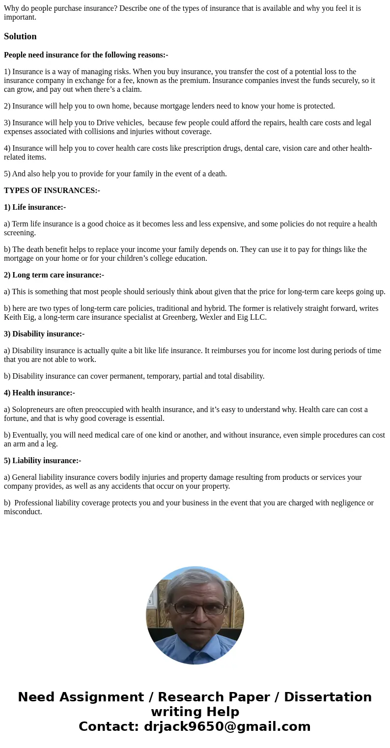 Why do people purchase insurance? Describe one of the types of insurance that is available and why you feel it is important.SolutionPeople need insurance for th Why do people purchase insurance? Describe one of the types of insurance that is available and why you feel it is important.SolutionPeople need insurance for th