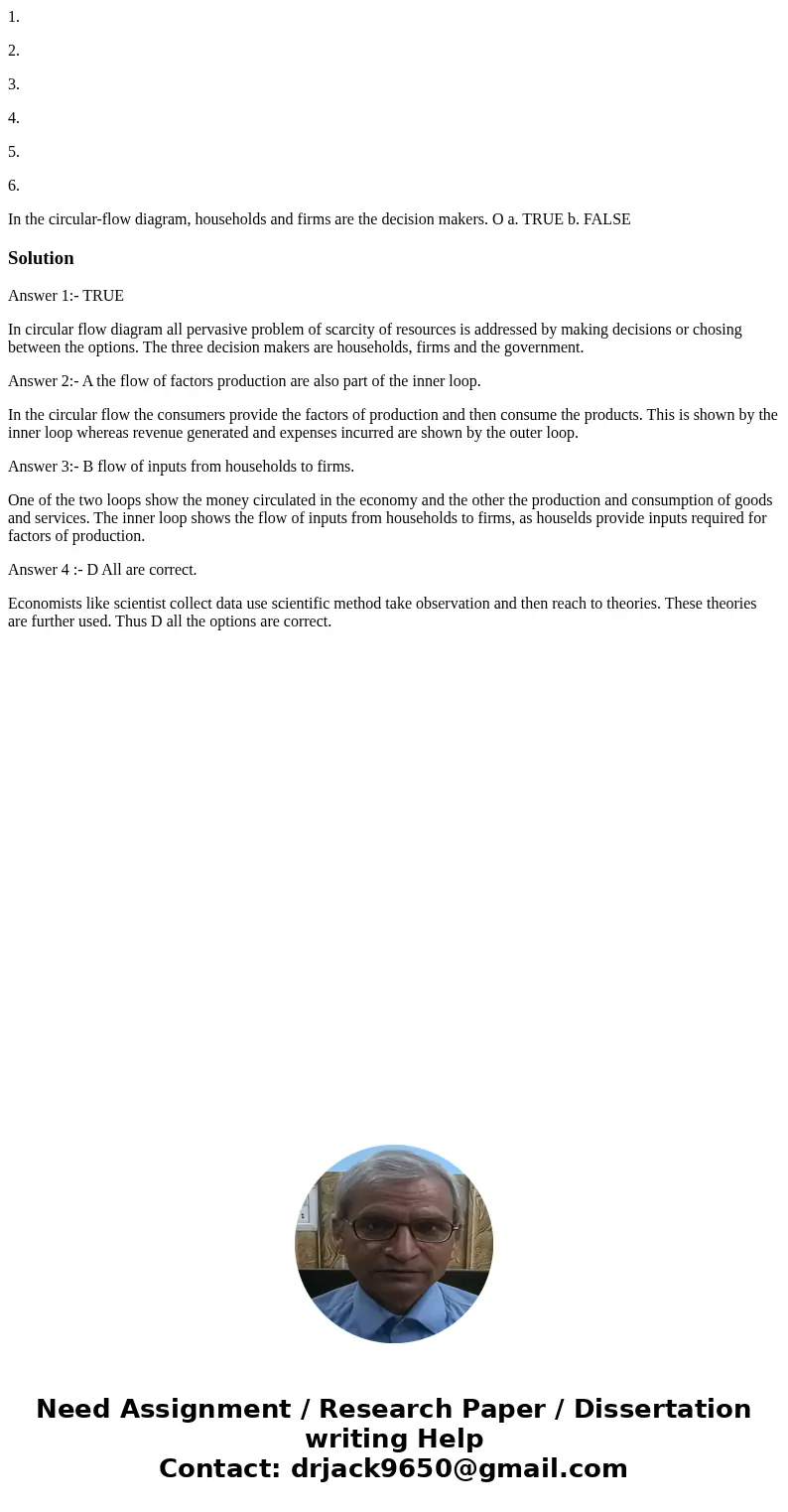 1. 2. 3. 4. 5. 6. In the circular-flow diagram, households and firms are the decision makers. O a. TRUE b. FALSE SolutionAnswer 1:- TRUE In circular flow diagra