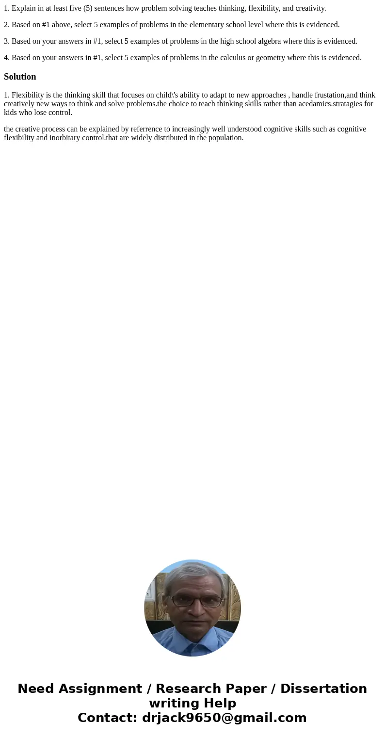 1. Explain in at least five (5) sentences how problem solving teaches thinking, flexibility, and creativity. 2. Based on #1 above, select 5 examples of problems 1. Explain in at least five (5) sentences how problem solving teaches thinking, flexibility, and creativity. 2. Based on #1 above, select 5 examples of problems
