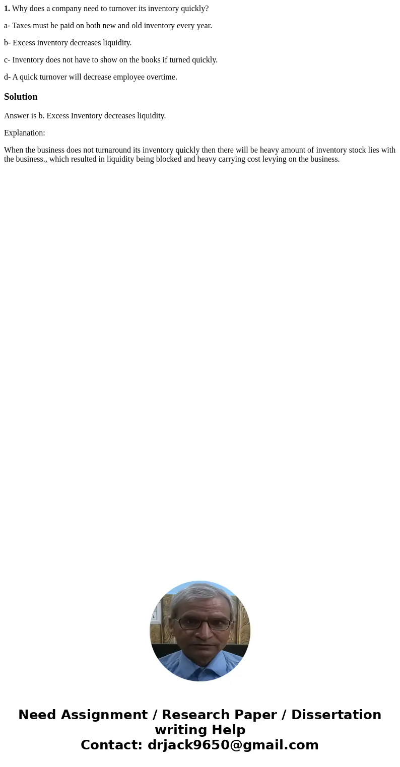 1. Why does a company need to turnover its inventory quickly? a- Taxes must be paid on both new and old inventory every year. b- Excess inventory decreases liqu 1. Why does a company need to turnover its inventory quickly? a- Taxes must be paid on both new and old inventory every year. b- Excess inventory decreases liqu