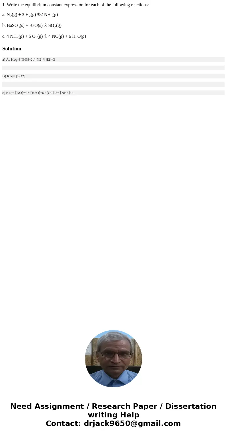 1. Write the equilibrium constant expression for each of the following reactions: a. N2(g) + 3 H2(g) ®2 NH3(g) b. BaSO3(s) + BaO(s) ® SO2(g) c. 4 NH3(g) + 5 O2( 1. Write the equilibrium constant expression for each of the following reactions: a. N2(g) + 3 H2(g) ®2 NH3(g) b. BaSO3(s) + BaO(s) ® SO2(g) c. 4 NH3(g) + 5 O2(